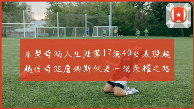 东契奇湖人生涯第17场40分表现超越传奇距詹姆斯仅差一场荣耀之路