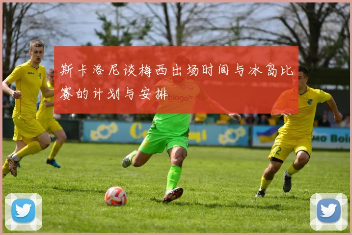 斯卡洛尼谈梅西出场时间与冰岛比赛的计划与安排