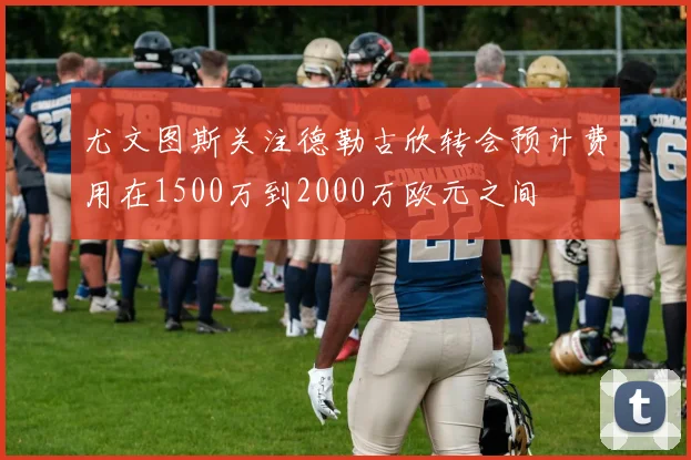 尤文图斯关注德勒古欣转会预计费用在1500万到2000万欧元之间