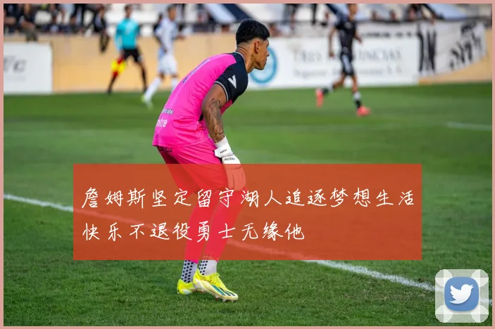 詹姆斯坚定留守湖人追逐梦想生活快乐不退役勇士无缘他