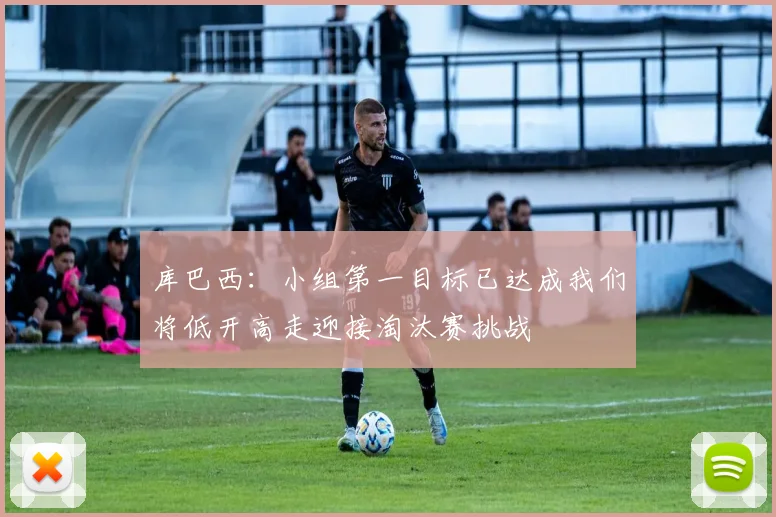 库巴西：小组第一目标已达成我们将低开高走迎接淘汰赛挑战