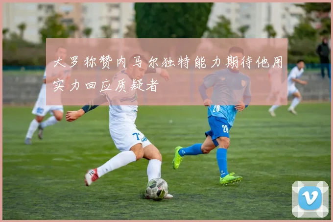 大罗称赞内马尔独特能力期待他用实力回应质疑者