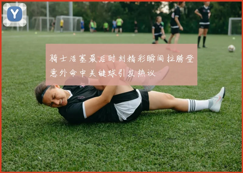 骑士活塞最后时刻精彩瞬间拉胯登意外命中关键球引发热议