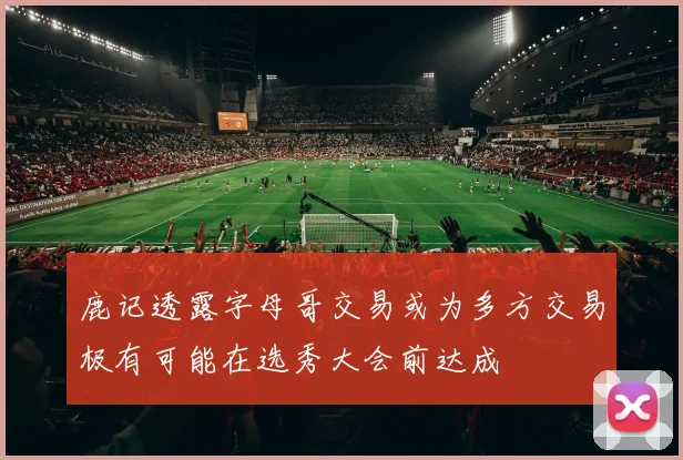 鹿记透露字母哥交易或为多方交易极有可能在选秀大会前达成
