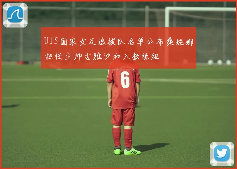 U15国家女足选拔队名单公布桑妮娜担任主帅古雅沙加入教练组