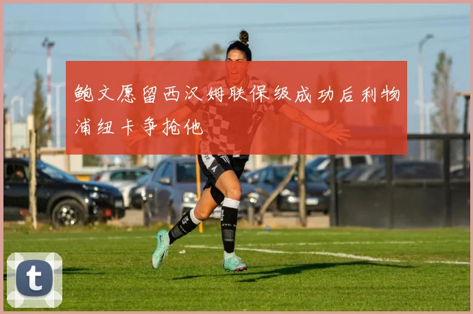 鲍文愿留西汉姆联保级成功后利物浦纽卡争抢他
