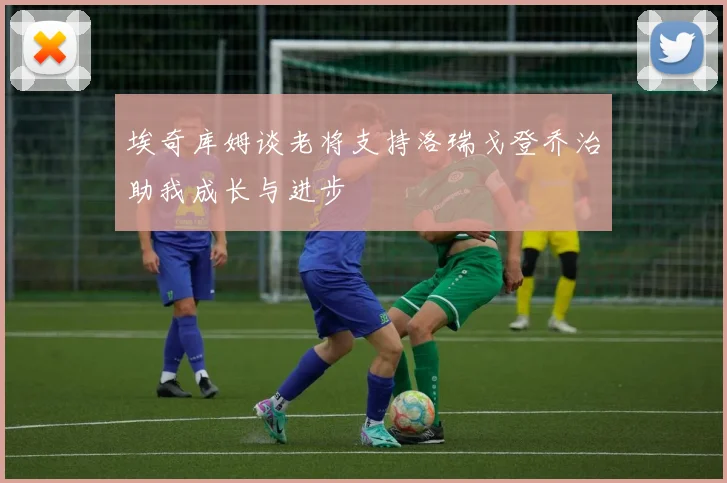 埃奇库姆谈老将支持洛瑞戈登乔治助我成长与进步