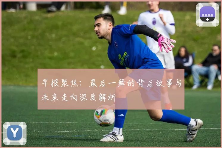 早报聚焦：最后一舞的背后故事与未来走向深度解析