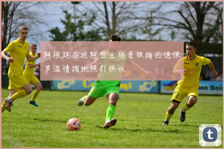 阿根廷在迈阿密主场晋级梅西德保罗温情拥抱照引热议