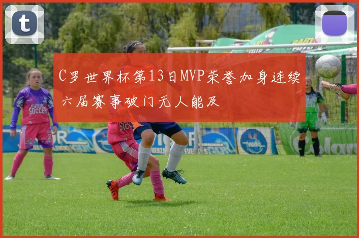 C罗世界杯第13日MVP荣誉加身连续六届赛事破门无人能及