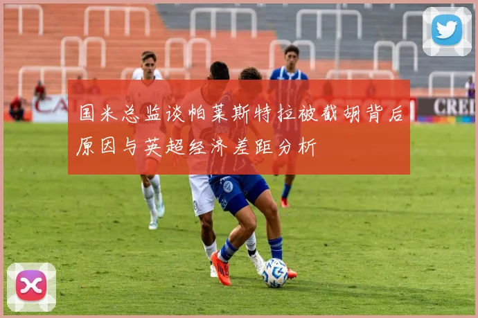 国米总监谈帕莱斯特拉被截胡背后原因与英超经济差距分析