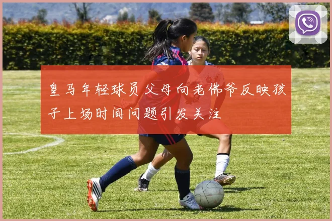 皇马年轻球员父母向老佛爷反映孩子上场时间问题引发关注