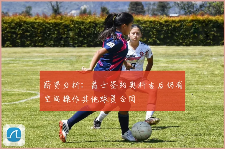 薪资分析：爵士签约奥科吉后仍有空间操作其他球员合同
