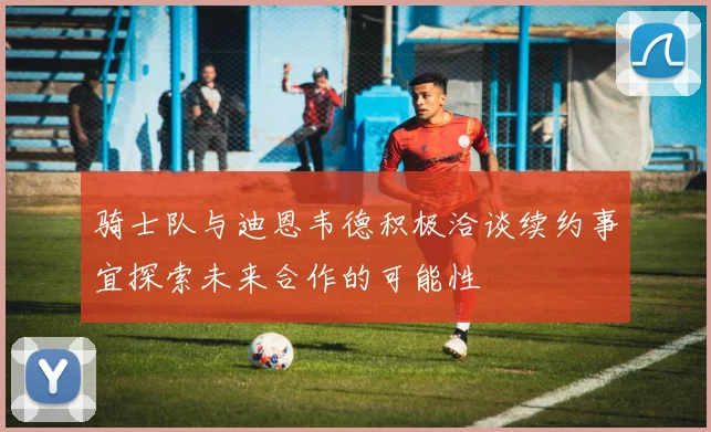 骑士队与迪恩韦德积极洽谈续约事宜探索未来合作的可能性