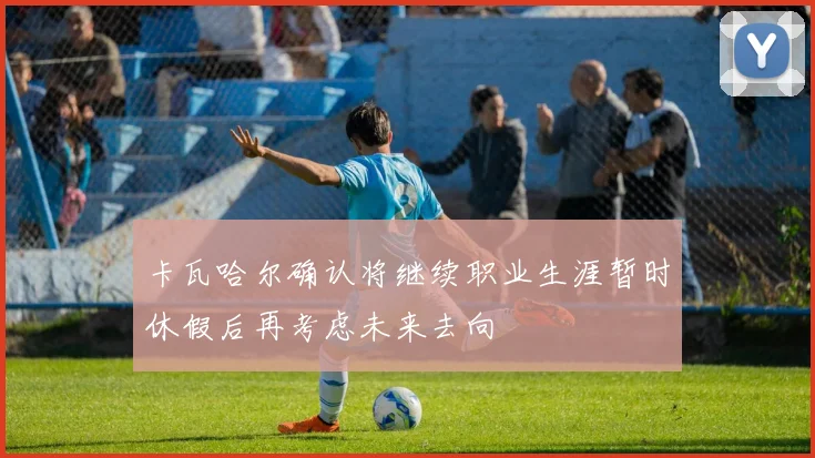 卡瓦哈尔确认将继续职业生涯暂时休假后再考虑未来去向