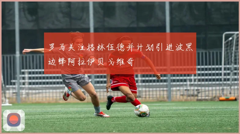罗马关注格林伍德并计划引进波黑边锋阿拉伊贝戈维奇