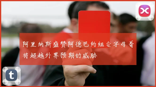 阿里纳斯盛赞阿德巴约组合字母哥将超越外界预期的威胁