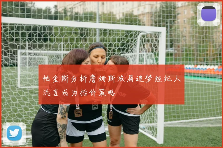 帕金斯分析詹姆斯浓眉追梦经纪人流言或为抬价策略