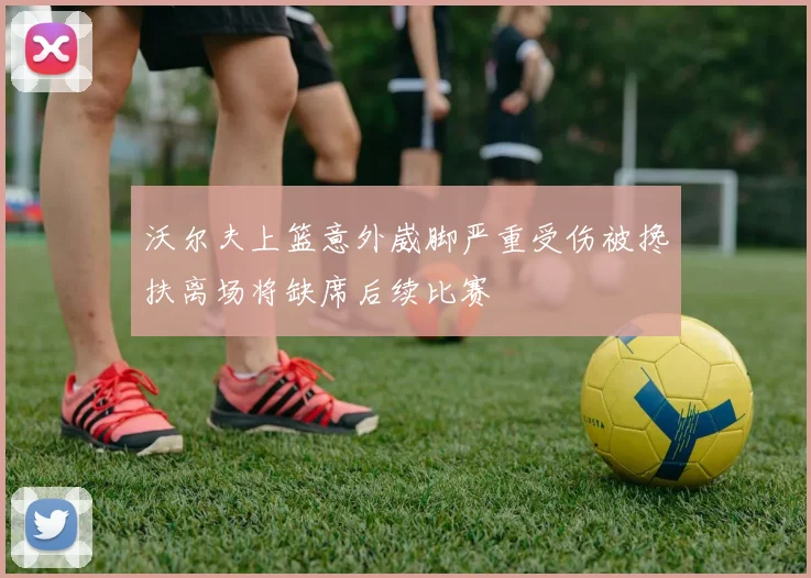 沃尔夫上篮意外崴脚严重受伤被搀扶离场将缺席后续比赛