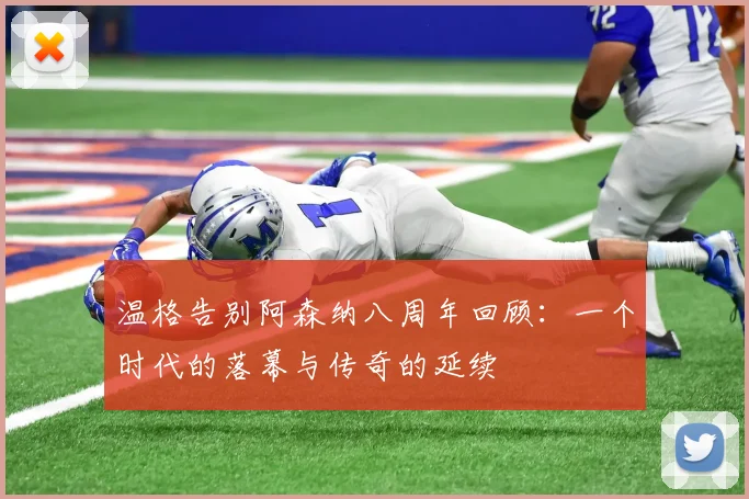 温格告别阿森纳八周年回顾：一个时代的落幕与传奇的延续
