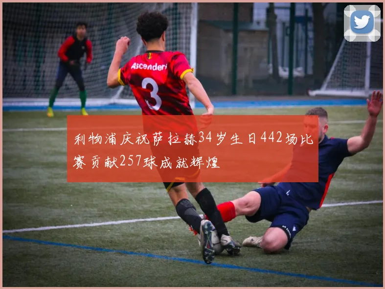 利物浦庆祝萨拉赫34岁生日442场比赛贡献257球成就辉煌
