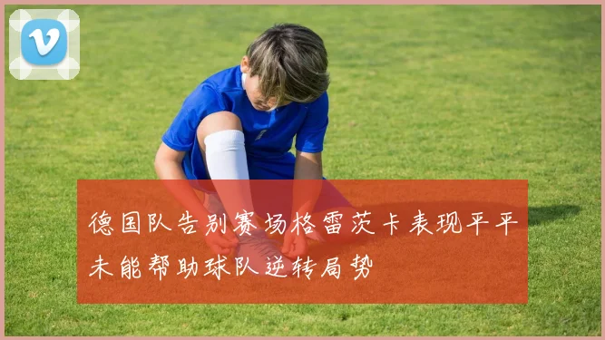 德国队告别赛场格雷茨卡表现平平未能帮助球队逆转局势