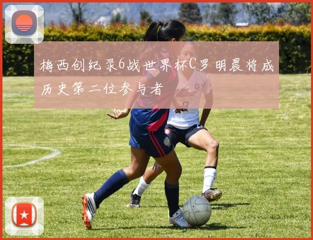 梅西创纪录6战世界杯C罗明晨将成历史第二位参与者